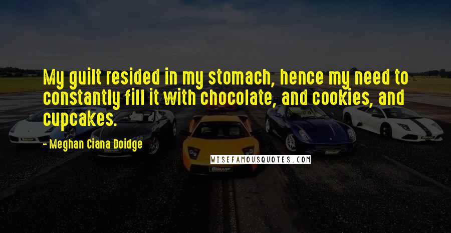 Meghan Ciana Doidge Quotes: My guilt resided in my stomach, hence my need to constantly fill it with chocolate, and cookies, and cupcakes.