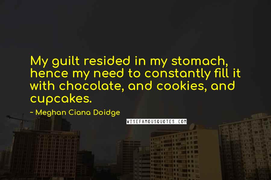 Meghan Ciana Doidge Quotes: My guilt resided in my stomach, hence my need to constantly fill it with chocolate, and cookies, and cupcakes.