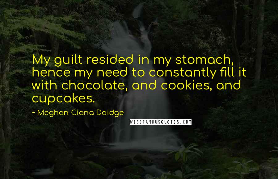 Meghan Ciana Doidge Quotes: My guilt resided in my stomach, hence my need to constantly fill it with chocolate, and cookies, and cupcakes.