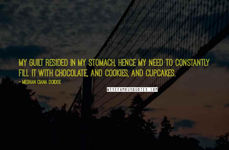 Meghan Ciana Doidge Quotes: My guilt resided in my stomach, hence my need to constantly fill it with chocolate, and cookies, and cupcakes.