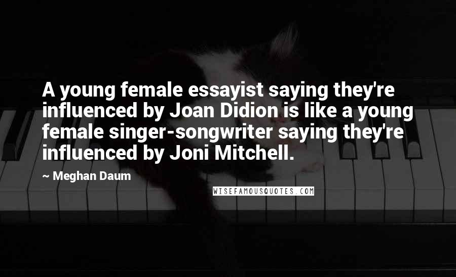 Meghan Daum Quotes: A young female essayist saying they're influenced by Joan Didion is like a young female singer-songwriter saying they're influenced by Joni Mitchell.