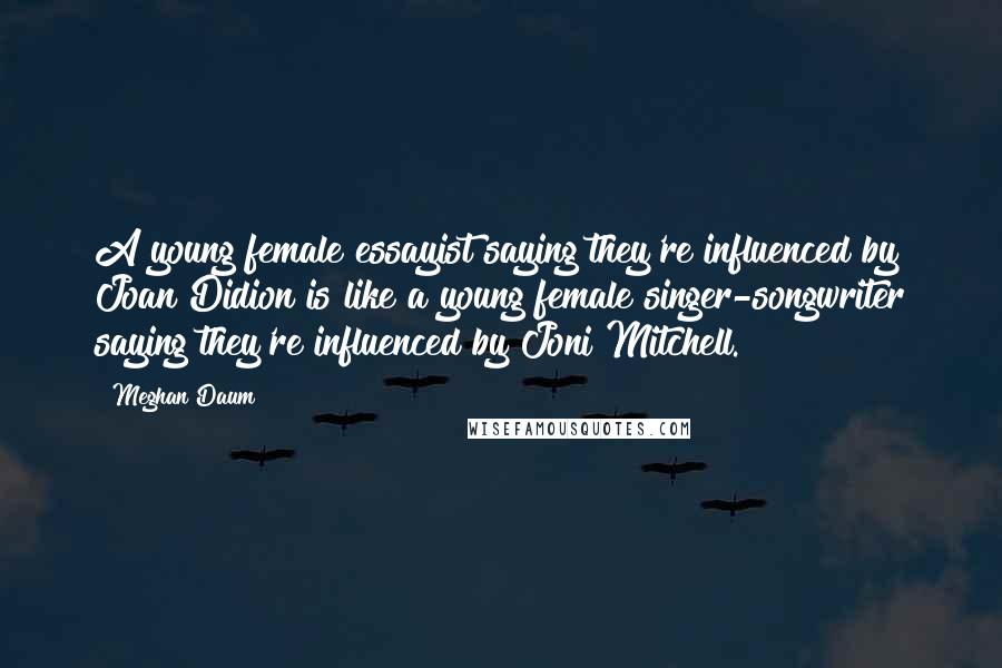 Meghan Daum Quotes: A young female essayist saying they're influenced by Joan Didion is like a young female singer-songwriter saying they're influenced by Joni Mitchell.