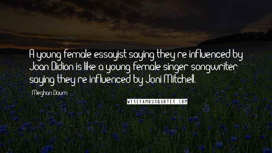 Meghan Daum Quotes: A young female essayist saying they're influenced by Joan Didion is like a young female singer-songwriter saying they're influenced by Joni Mitchell.