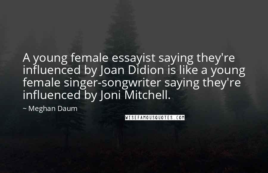 Meghan Daum Quotes: A young female essayist saying they're influenced by Joan Didion is like a young female singer-songwriter saying they're influenced by Joni Mitchell.