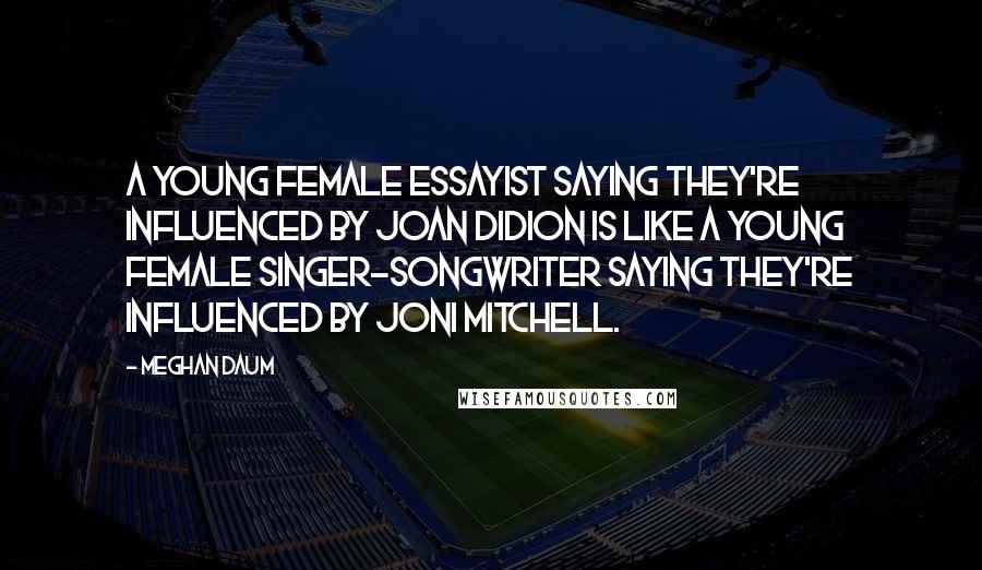 Meghan Daum Quotes: A young female essayist saying they're influenced by Joan Didion is like a young female singer-songwriter saying they're influenced by Joni Mitchell.