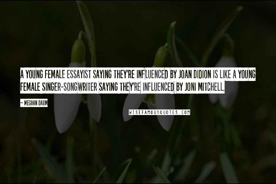 Meghan Daum Quotes: A young female essayist saying they're influenced by Joan Didion is like a young female singer-songwriter saying they're influenced by Joni Mitchell.