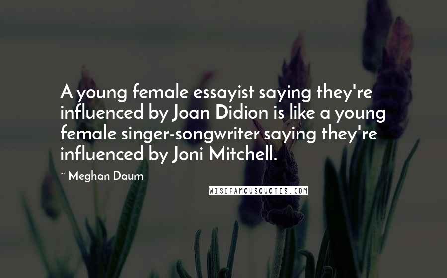 Meghan Daum Quotes: A young female essayist saying they're influenced by Joan Didion is like a young female singer-songwriter saying they're influenced by Joni Mitchell.