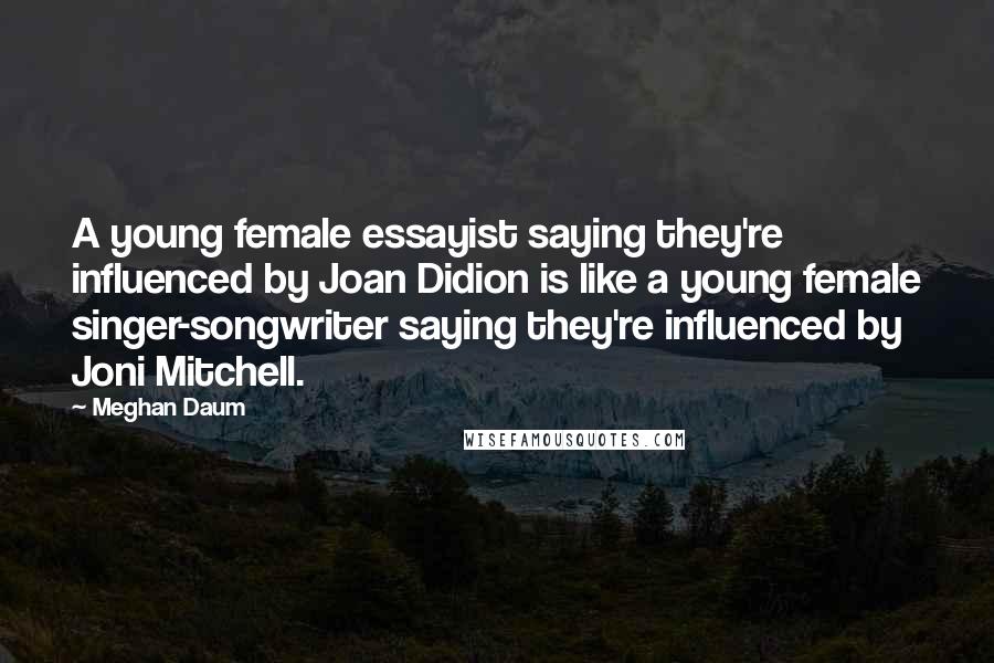 Meghan Daum Quotes: A young female essayist saying they're influenced by Joan Didion is like a young female singer-songwriter saying they're influenced by Joni Mitchell.