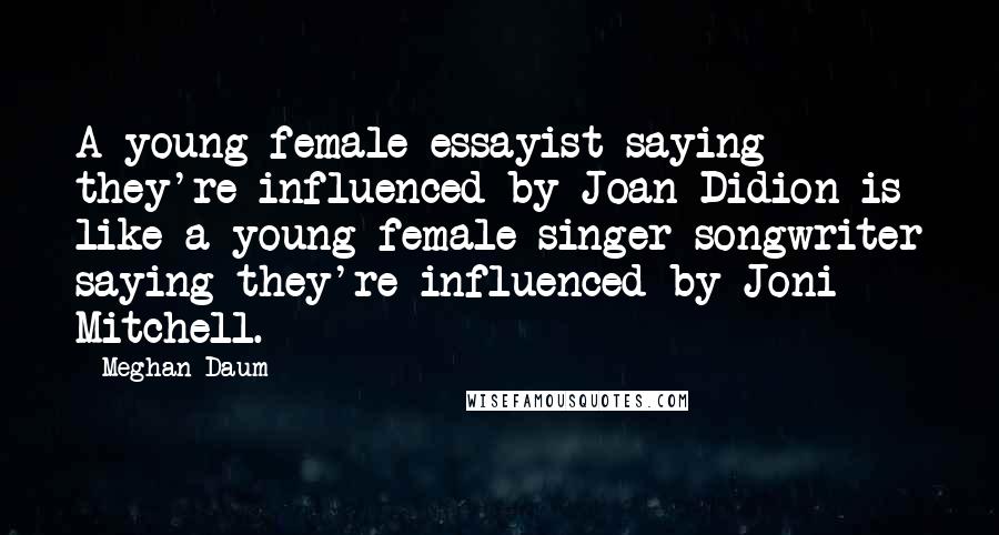 Meghan Daum Quotes: A young female essayist saying they're influenced by Joan Didion is like a young female singer-songwriter saying they're influenced by Joni Mitchell.