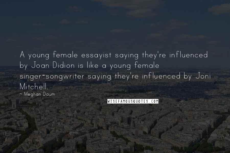 Meghan Daum Quotes: A young female essayist saying they're influenced by Joan Didion is like a young female singer-songwriter saying they're influenced by Joni Mitchell.