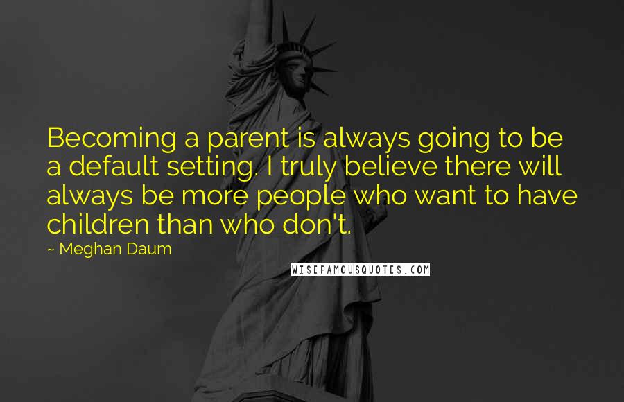 Meghan Daum Quotes: Becoming a parent is always going to be a default setting. I truly believe there will always be more people who want to have children than who don't.