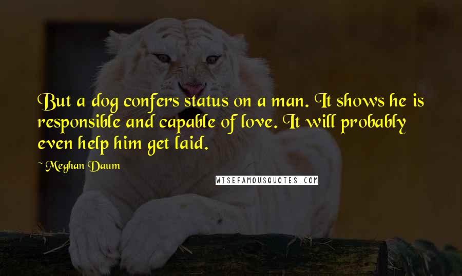 Meghan Daum Quotes: But a dog confers status on a man. It shows he is responsible and capable of love. It will probably even help him get laid.