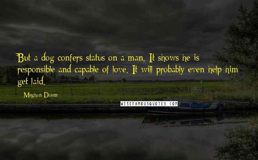 Meghan Daum Quotes: But a dog confers status on a man. It shows he is responsible and capable of love. It will probably even help him get laid.