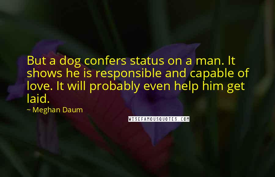 Meghan Daum Quotes: But a dog confers status on a man. It shows he is responsible and capable of love. It will probably even help him get laid.