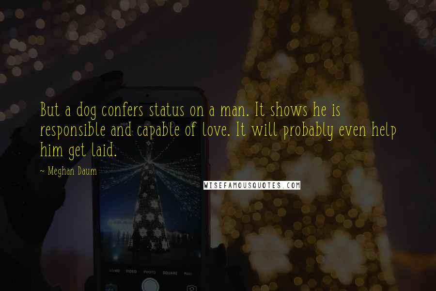 Meghan Daum Quotes: But a dog confers status on a man. It shows he is responsible and capable of love. It will probably even help him get laid.