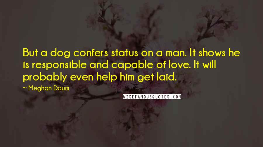 Meghan Daum Quotes: But a dog confers status on a man. It shows he is responsible and capable of love. It will probably even help him get laid.