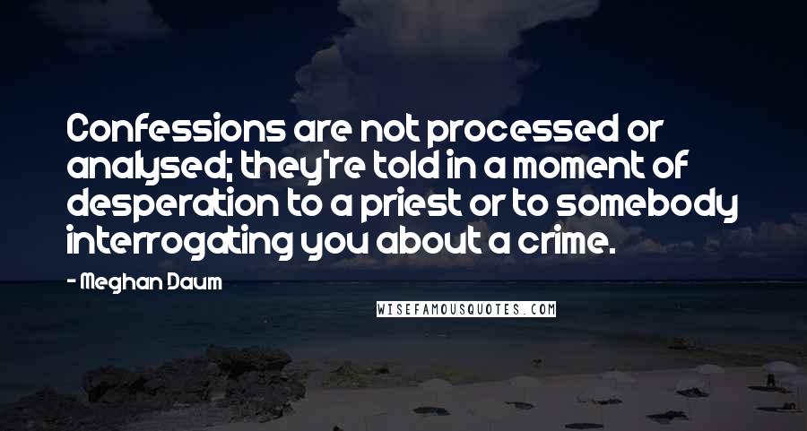Meghan Daum Quotes: Confessions are not processed or analysed; they're told in a moment of desperation to a priest or to somebody interrogating you about a crime.