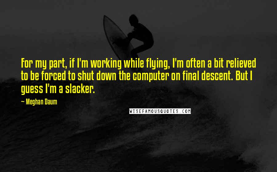Meghan Daum Quotes: For my part, if I'm working while flying, I'm often a bit relieved to be forced to shut down the computer on final descent. But I guess I'm a slacker.