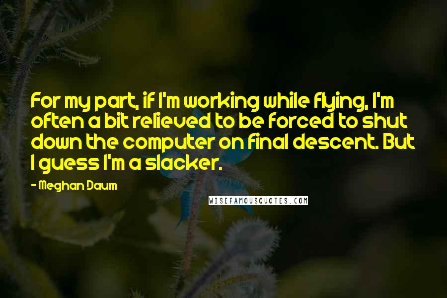 Meghan Daum Quotes: For my part, if I'm working while flying, I'm often a bit relieved to be forced to shut down the computer on final descent. But I guess I'm a slacker.