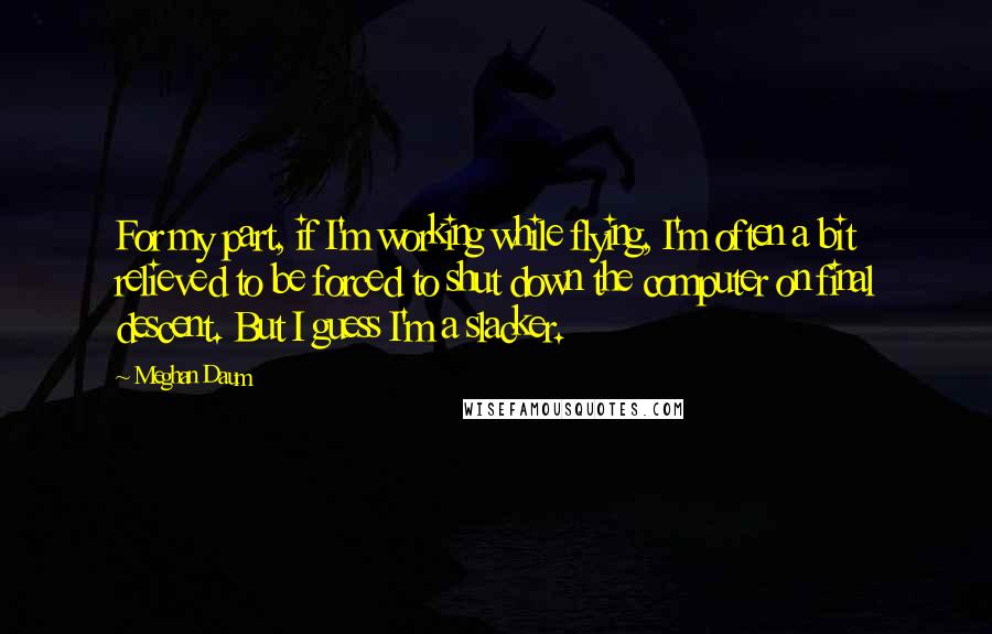 Meghan Daum Quotes: For my part, if I'm working while flying, I'm often a bit relieved to be forced to shut down the computer on final descent. But I guess I'm a slacker.