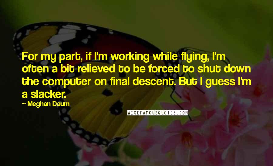 Meghan Daum Quotes: For my part, if I'm working while flying, I'm often a bit relieved to be forced to shut down the computer on final descent. But I guess I'm a slacker.