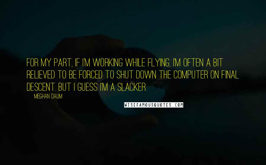 Meghan Daum Quotes: For my part, if I'm working while flying, I'm often a bit relieved to be forced to shut down the computer on final descent. But I guess I'm a slacker.