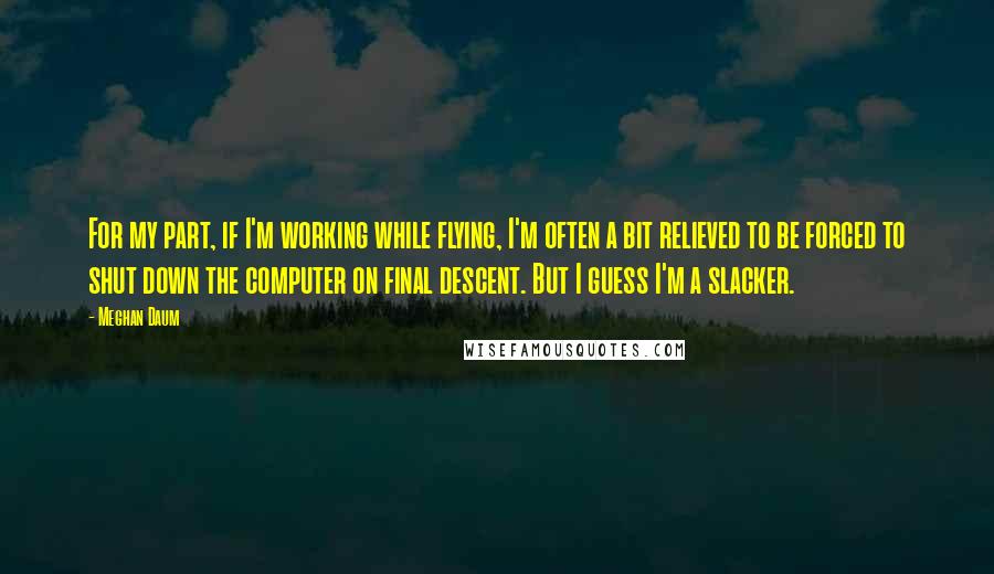 Meghan Daum Quotes: For my part, if I'm working while flying, I'm often a bit relieved to be forced to shut down the computer on final descent. But I guess I'm a slacker.