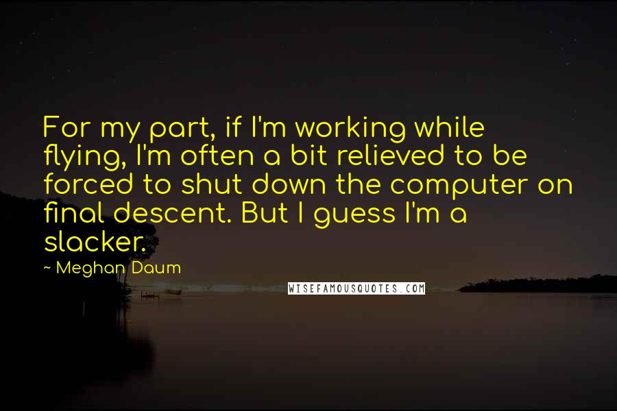 Meghan Daum Quotes: For my part, if I'm working while flying, I'm often a bit relieved to be forced to shut down the computer on final descent. But I guess I'm a slacker.