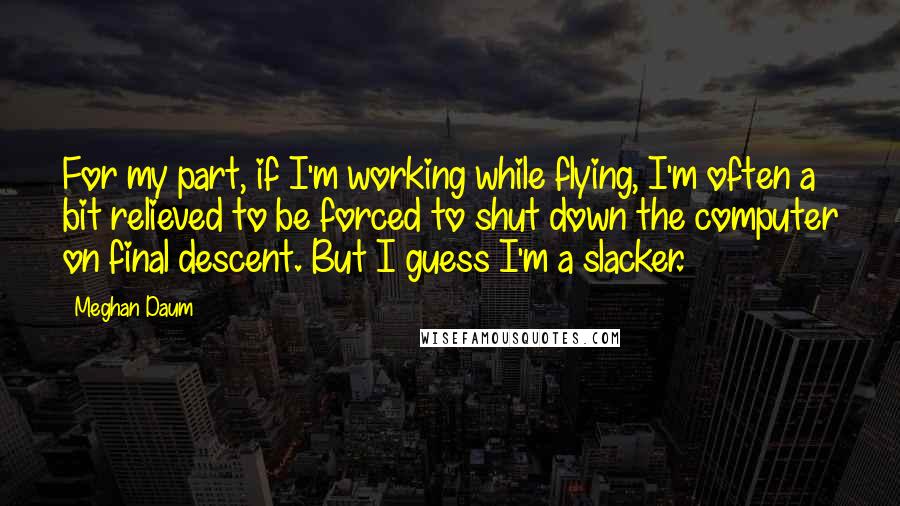 Meghan Daum Quotes: For my part, if I'm working while flying, I'm often a bit relieved to be forced to shut down the computer on final descent. But I guess I'm a slacker.