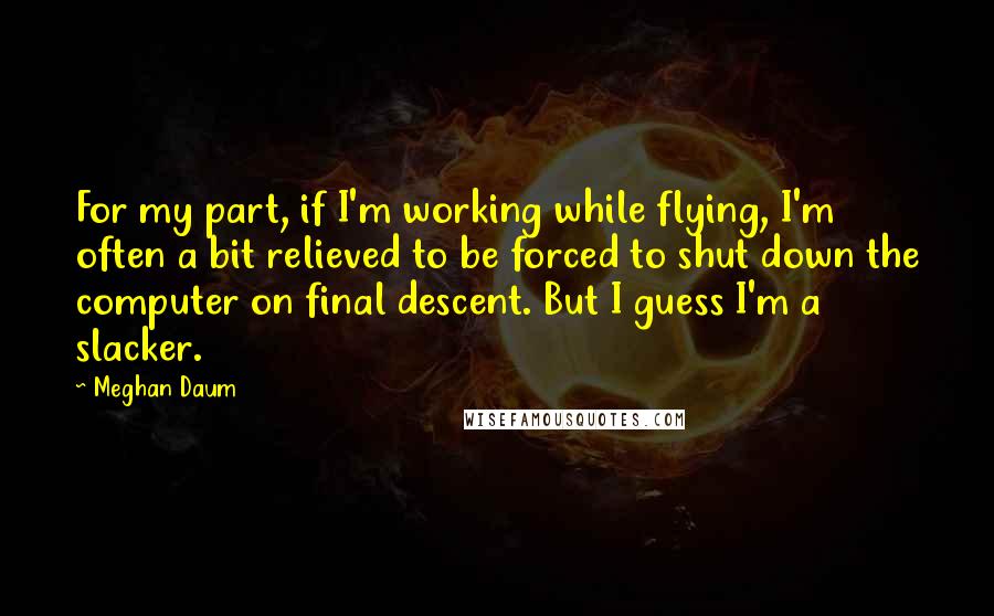 Meghan Daum Quotes: For my part, if I'm working while flying, I'm often a bit relieved to be forced to shut down the computer on final descent. But I guess I'm a slacker.