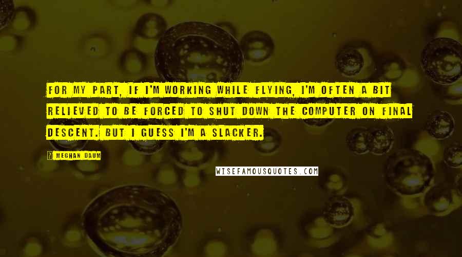 Meghan Daum Quotes: For my part, if I'm working while flying, I'm often a bit relieved to be forced to shut down the computer on final descent. But I guess I'm a slacker.