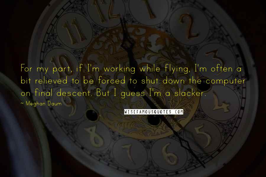 Meghan Daum Quotes: For my part, if I'm working while flying, I'm often a bit relieved to be forced to shut down the computer on final descent. But I guess I'm a slacker.