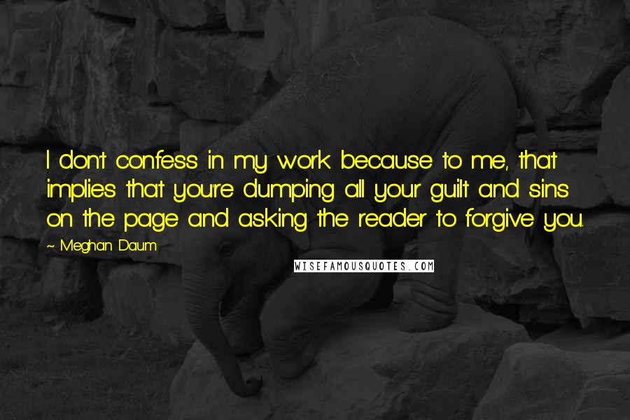 Meghan Daum Quotes: I don't confess in my work because to me, that implies that you're dumping all your guilt and sins on the page and asking the reader to forgive you.