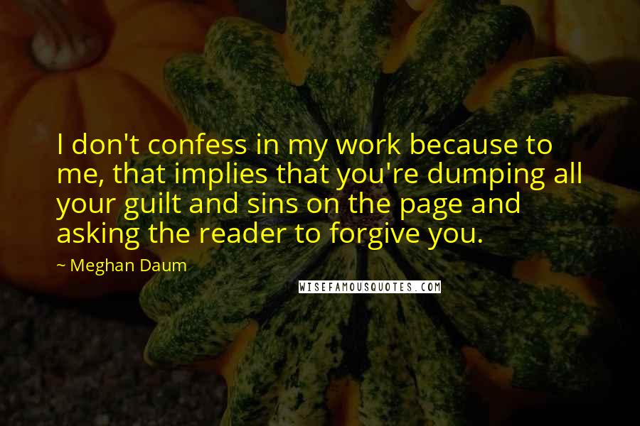 Meghan Daum Quotes: I don't confess in my work because to me, that implies that you're dumping all your guilt and sins on the page and asking the reader to forgive you.