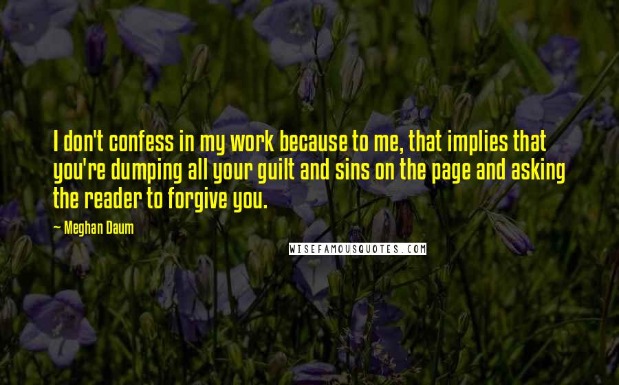 Meghan Daum Quotes: I don't confess in my work because to me, that implies that you're dumping all your guilt and sins on the page and asking the reader to forgive you.