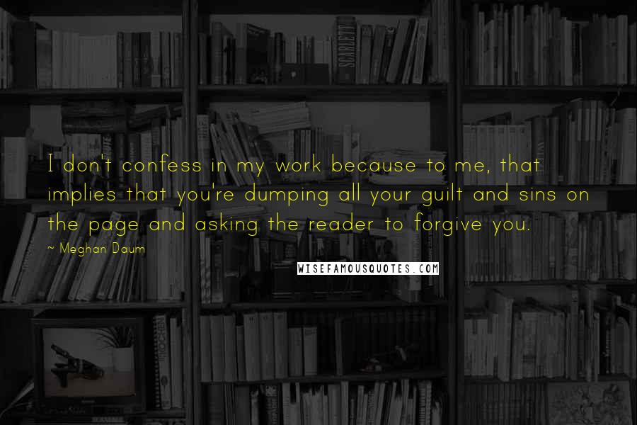 Meghan Daum Quotes: I don't confess in my work because to me, that implies that you're dumping all your guilt and sins on the page and asking the reader to forgive you.