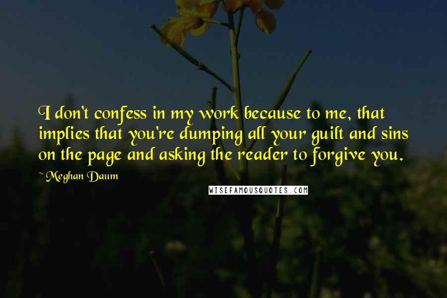 Meghan Daum Quotes: I don't confess in my work because to me, that implies that you're dumping all your guilt and sins on the page and asking the reader to forgive you.