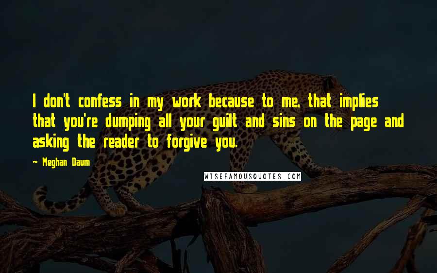 Meghan Daum Quotes: I don't confess in my work because to me, that implies that you're dumping all your guilt and sins on the page and asking the reader to forgive you.