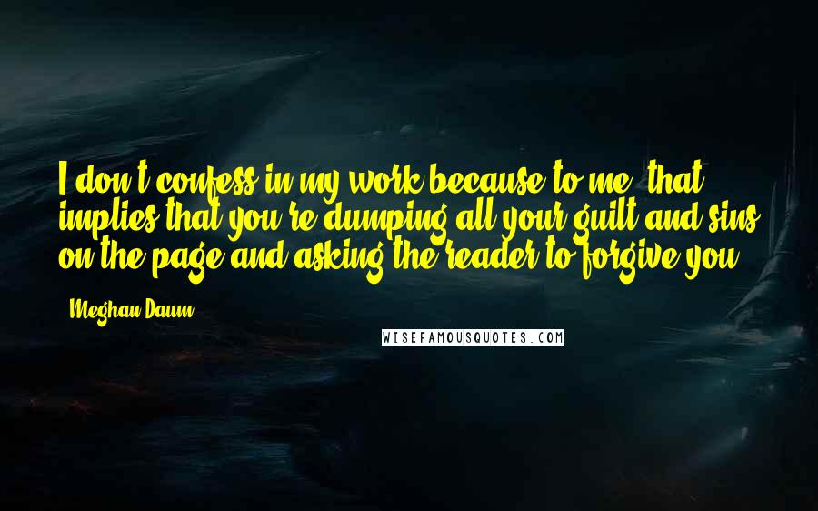 Meghan Daum Quotes: I don't confess in my work because to me, that implies that you're dumping all your guilt and sins on the page and asking the reader to forgive you.