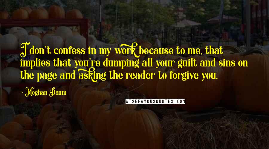 Meghan Daum Quotes: I don't confess in my work because to me, that implies that you're dumping all your guilt and sins on the page and asking the reader to forgive you.