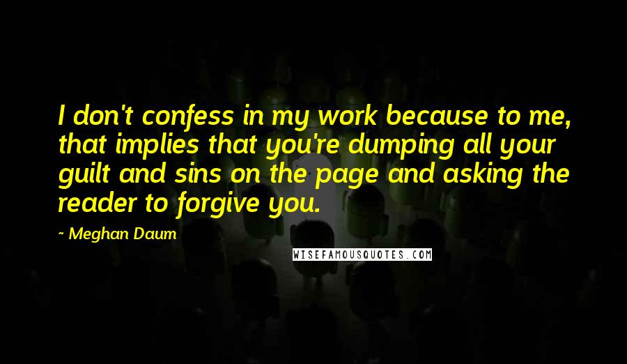 Meghan Daum Quotes: I don't confess in my work because to me, that implies that you're dumping all your guilt and sins on the page and asking the reader to forgive you.