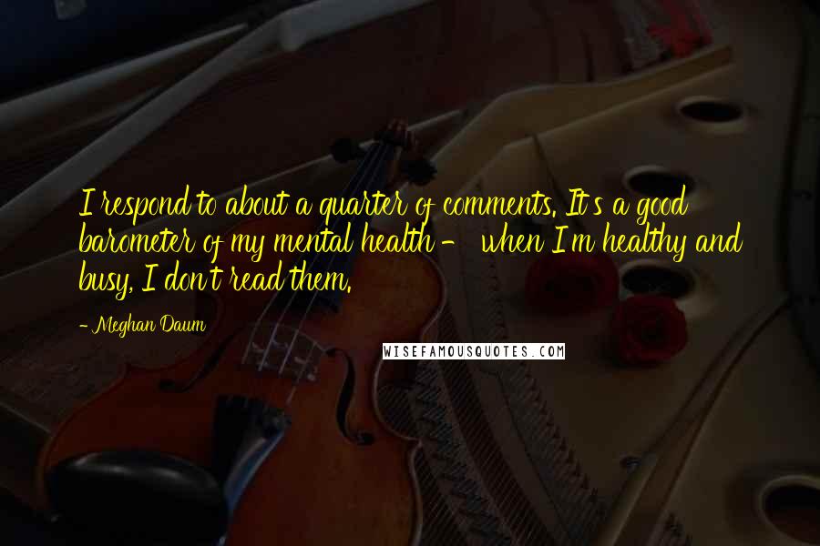 Meghan Daum Quotes: I respond to about a quarter of comments. It's a good barometer of my mental health - when I'm healthy and busy, I don't read them.