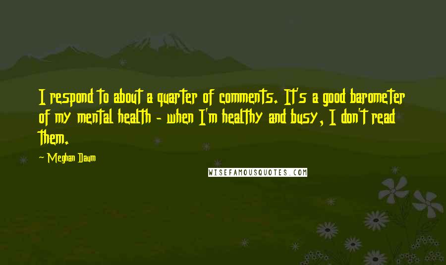 Meghan Daum Quotes: I respond to about a quarter of comments. It's a good barometer of my mental health - when I'm healthy and busy, I don't read them.