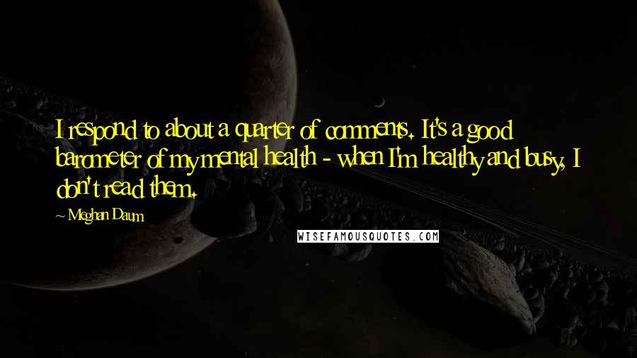 Meghan Daum Quotes: I respond to about a quarter of comments. It's a good barometer of my mental health - when I'm healthy and busy, I don't read them.