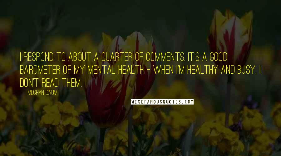 Meghan Daum Quotes: I respond to about a quarter of comments. It's a good barometer of my mental health - when I'm healthy and busy, I don't read them.