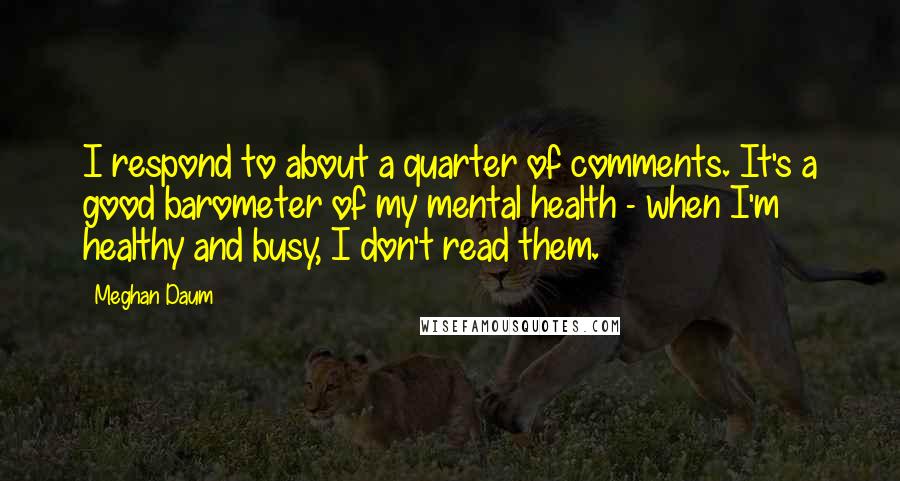 Meghan Daum Quotes: I respond to about a quarter of comments. It's a good barometer of my mental health - when I'm healthy and busy, I don't read them.