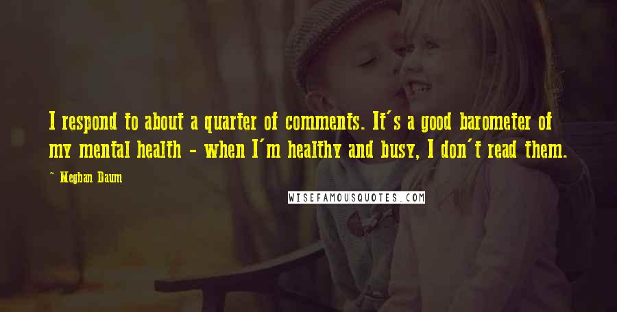 Meghan Daum Quotes: I respond to about a quarter of comments. It's a good barometer of my mental health - when I'm healthy and busy, I don't read them.