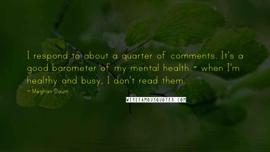 Meghan Daum Quotes: I respond to about a quarter of comments. It's a good barometer of my mental health - when I'm healthy and busy, I don't read them.