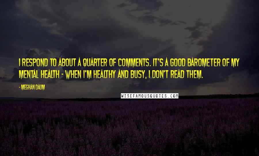 Meghan Daum Quotes: I respond to about a quarter of comments. It's a good barometer of my mental health - when I'm healthy and busy, I don't read them.