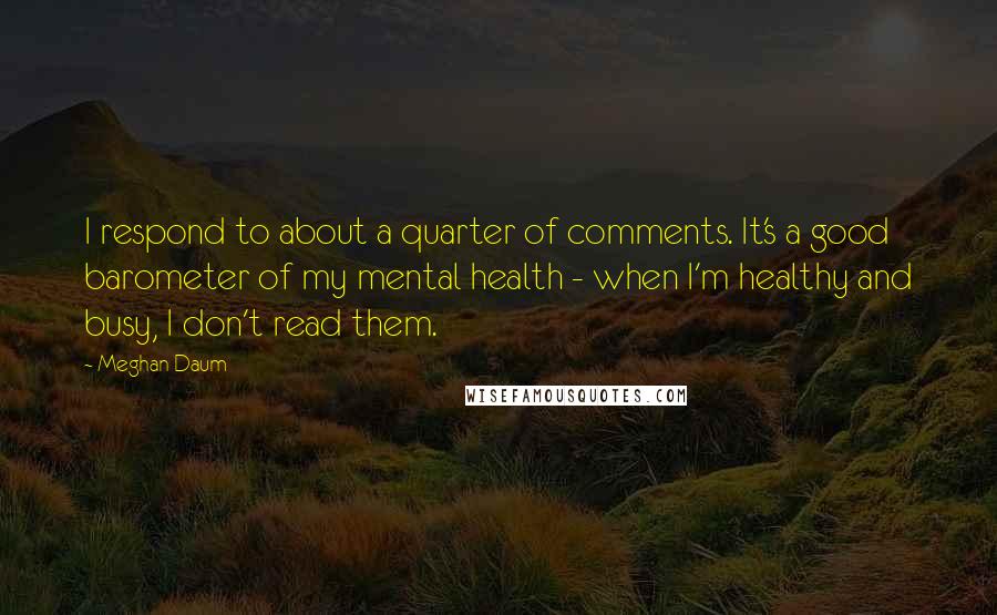 Meghan Daum Quotes: I respond to about a quarter of comments. It's a good barometer of my mental health - when I'm healthy and busy, I don't read them.